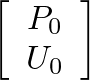 $\displaystyle \left[\begin{array}{c} P_{0} \\  U_{0} \end{array}\right]$